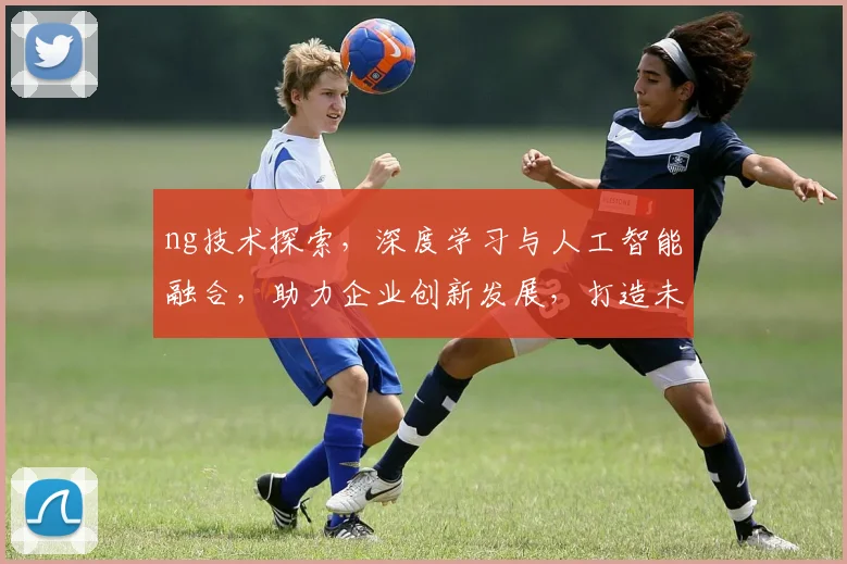 ng技术探索，深度学习与人工智能融合，助力企业创新发展，打造未来产业新引擎