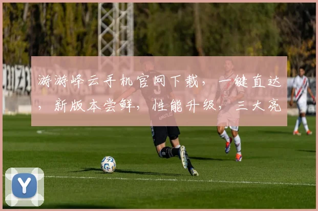 游游峰云手机官网下载，一键直达，新版本尝鲜，性能升级，三大亮点，不容错过，快快行动