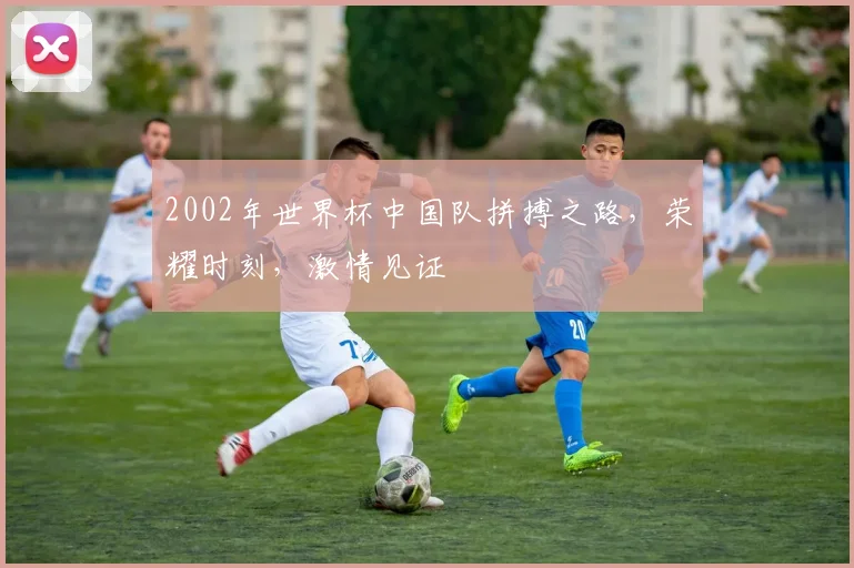 2002年世界杯中国队拼搏之路，荣耀时刻，激情见证