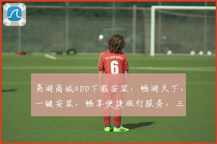 易游商城app下载安装，畅游天下，一键安装，畅享便捷旅行服务，三步搞定