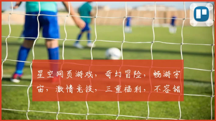 星空网页游戏，奇幻冒险，畅游宇宙，激情竞技，三重福利，不容错过，