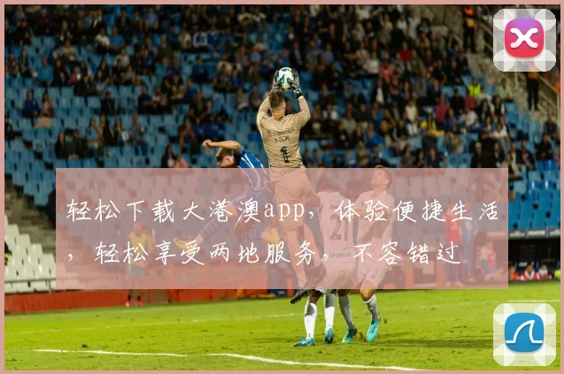 轻松下载大港澳app，体验便捷生活，轻松享受两地服务，不容错过