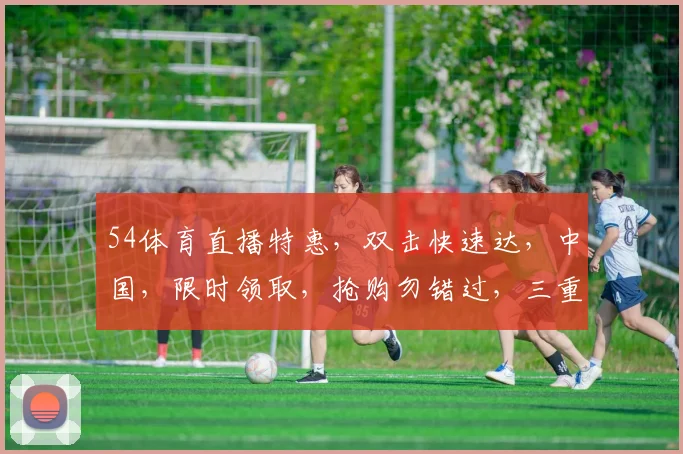 54体育直播特惠，双击快速达，中国，限时领取，抢购勿错过，三重惊喜等你来