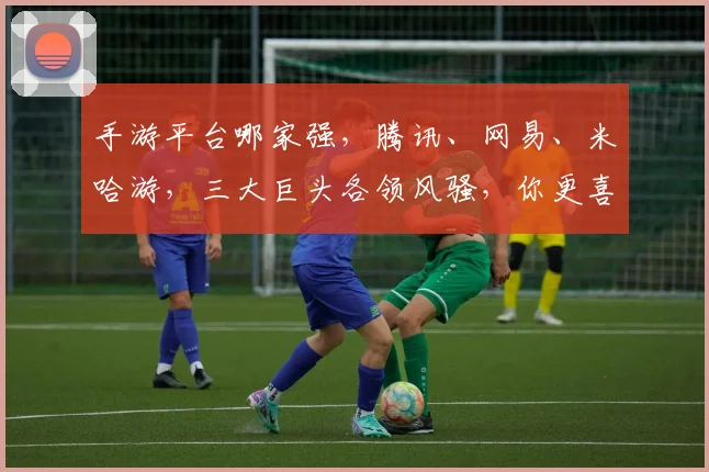 手游平台哪家强，腾讯、网易、米哈游，三大巨头各领风骚，你更喜欢谁