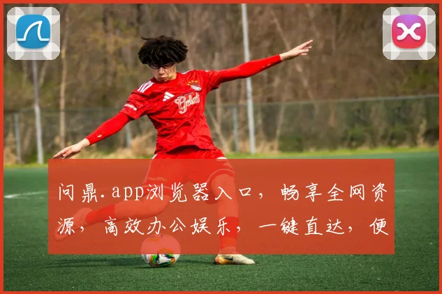 问鼎.app浏览器入口，畅享全网资源，高效办公娱乐，一键直达，便捷生活必备三重体验，惊喜不断